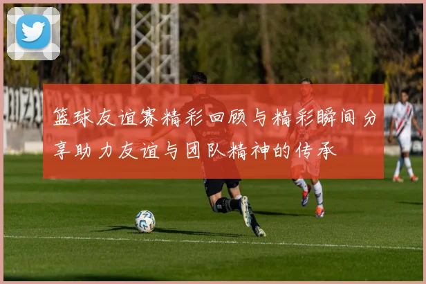 篮球友谊赛精彩回顾与精彩瞬间分享助力友谊与团队精神的传承