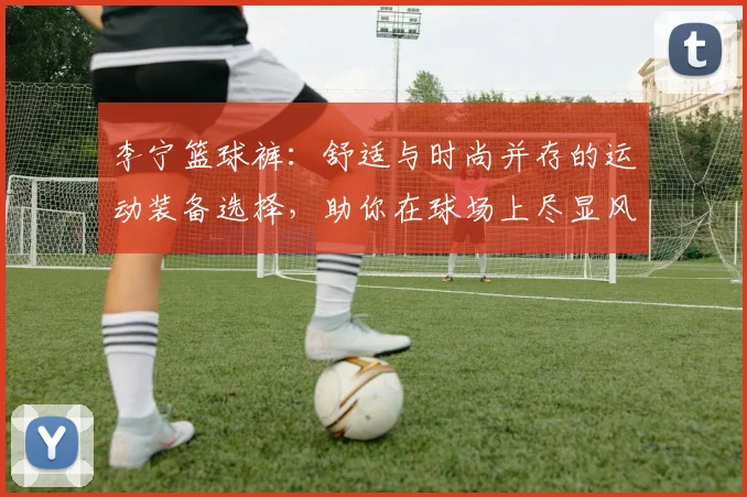 李宁篮球裤：舒适与时尚并存的运动装备选择，助你在球场上尽显风采